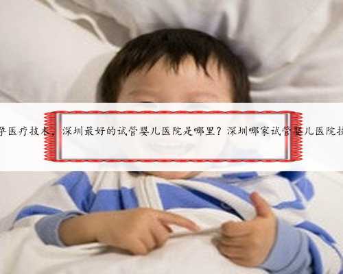 深圳代孕医疗技术，深圳最好的试管婴儿医院是哪里？深圳哪家试管婴儿医院技